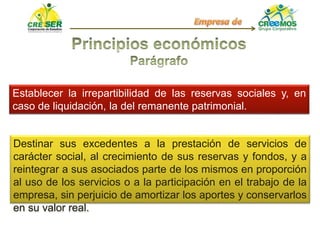 Establecer la irrepartibilidad de las reservas sociales y, en
caso de liquidación, la del remanente patrimonial.
Destinar sus excedentes a la prestación de servicios de
carácter social, al crecimiento de sus reservas y fondos, y a
reintegrar a sus asociados parte de los mismos en proporción
al uso de los servicios o a la participación en el trabajo de la
empresa, sin perjuicio de amortizar los aportes y conservarlos
en su valor real.
 