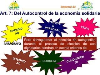 DESTREZA
Art. 7: Del Autocontrol de la economía solidaria
Para salvaguardar el principio de autogestión
durante el proceso de elección de sus
dignatarios tendrán en cuenta criterios de:
PARÁGRAFO
 