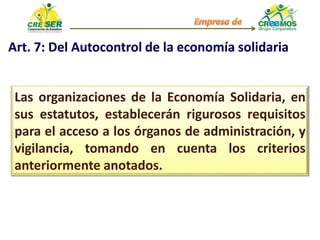 Art. 7: Del Autocontrol de la economía solidaria
Las organizaciones de la Economía Solidaria, en
sus estatutos, establecerán rigurosos requisitos
para el acceso a los órganos de administración, y
vigilancia, tomando en cuenta los criterios
anteriormente anotados.
 