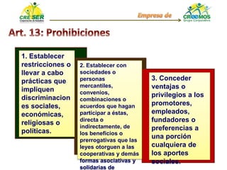 1. Establecer
restricciones o
llevar a cabo
prácticas que
impliquen
discriminacion
es sociales,
económicas,
religiosas o
políticas.
2. Establecer con
sociedades o
personas
mercantiles,
convenios,
combinaciones o
acuerdos que hagan
participar a éstas,
directa o
indirectamente, de
los beneficios o
prerrogativas que las
leyes otorguen a las
cooperativas y demás
formas asociativas y
solidarias de
3. Conceder
ventajas o
privilegios a los
promotores,
empleados,
fundadores o
preferencias a
una porción
cualquiera de
los aportes
sociales.
 