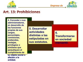 4. Conceder a sus
administradores,
en desarrollo de
las funciones
propias de sus
cargos,
porcentajes,
comisiones,
prebendas,
ventajas,
privilegios o
similares que
perjudiquen el
cumplimiento de
su objeto social o
afecten a la
entidad.
5. Desarrollar
actividades
distintas a las
estipuladas en
sus estatutos.
6.
Transformarse
en sociedad
mercantil.
 