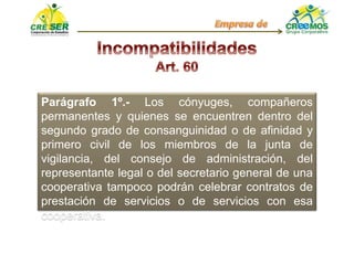 Parágrafo 1º.- Los cónyuges, compañeros
permanentes y quienes se encuentren dentro del
segundo grado de consanguinidad o de afinidad y
primero civil de los miembros de la junta de
vigilancia, del consejo de administración, del
representante legal o del secretario general de una
cooperativa tampoco podrán celebrar contratos de
prestación de servicios o de servicios con esa
cooperativa.
 