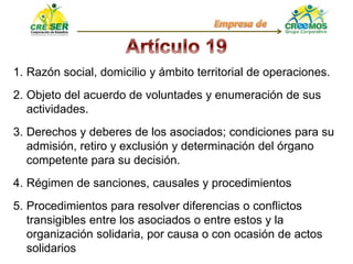 1. Razón social, domicilio y ámbito territorial de operaciones.
2. Objeto del acuerdo de voluntades y enumeración de sus
actividades.
3. Derechos y deberes de los asociados; condiciones para su
admisión, retiro y exclusión y determinación del órgano
competente para su decisión.
4. Régimen de sanciones, causales y procedimientos
5. Procedimientos para resolver diferencias o conflictos
transigibles entre los asociados o entre estos y la
organización solidaria, por causa o con ocasión de actos
solidarios
 