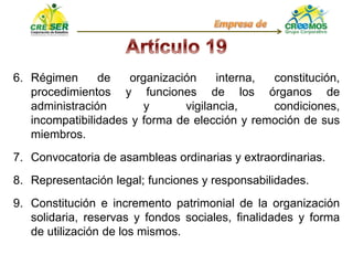 6. Régimen de organización interna, constitución,
procedimientos y funciones de los órganos de
administración y vigilancia, condiciones,
incompatibilidades y forma de elección y remoción de sus
miembros.
7. Convocatoria de asambleas ordinarias y extraordinarias.
8. Representación legal; funciones y responsabilidades.
9. Constitución e incremento patrimonial de la organización
solidaria, reservas y fondos sociales, finalidades y forma
de utilización de los mismos.
 