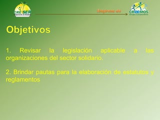 1. Revisar la legislación aplicable a las
organizaciones del sector solidario.
2. Brindar pautas para la elaboración de estatutos y
reglamentos
 