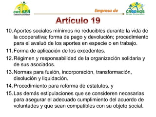 10.Aportes sociales mínimos no reducibles durante la vida de
la cooperativa; forma de pago y devolución; procedimiento
para el avaluó de los aportes en especie o en trabajo.
11.Forma de aplicación de los excedentes.
12.Régimen y responsabilidad de la organización solidaria y
de sus asociados.
13.Normas para fusión, incorporación, transformación,
disolución y liquidación.
14.Procedimiento para reforma de estatutos, y
15.Las demás estipulaciones que se consideren necesarias
para asegurar el adecuado cumplimiento del acuerdo de
voluntades y que sean compatibles con su objeto social.
 
