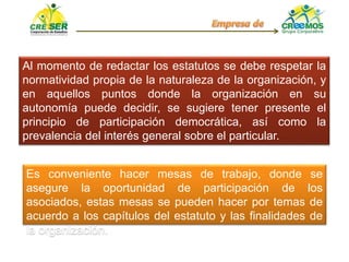 Al momento de redactar los estatutos se debe respetar la
normatividad propia de la naturaleza de la organización, y
en aquellos puntos donde la organización en su
autonomía puede decidir, se sugiere tener presente el
principio de participación democrática, así como la
prevalencia del interés general sobre el particular.
Es conveniente hacer mesas de trabajo, donde se
asegure la oportunidad de participación de los
asociados, estas mesas se pueden hacer por temas de
acuerdo a los capítulos del estatuto y las finalidades de
la organización.
 