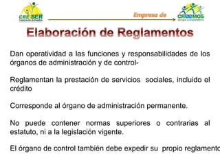 Dan operatividad a las funciones y responsabilidades de los
órganos de administración y de control-
Reglamentan la prestación de servicios sociales, incluido el
crédito
Corresponde al órgano de administración permanente.
No puede contener normas superiores o contrarias al
estatuto, ni a la legislación vigente.
El órgano de control también debe expedir su propio reglamento
 