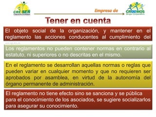 El objeto social de la organización, y mantener en el
reglamento las acciones conducentes al cumplimiento del
mismo.
Los reglamentos no pueden contener normas en contrario al
estatuto, ni superiores o no descritas en el mismo.
En el reglamento se desarrollan aquellas normas o reglas que
pueden variar en cualquier momento y que no requieren ser
aprobados por asamblea, en virtud de la autonomía del
órgano permanente de administración.
El reglamento no tiene efecto sino se sanciona y se pública
para el conocimiento de los asociados, se sugiere socializarlos
para asegurar su conocimiento.
 