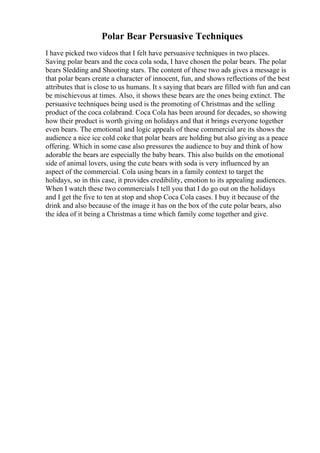 Polar Bear Persuasive Techniques
I have picked two videos that I felt have persuasive techniques in two places.
Saving polar bears and the coca cola soda, I have chosen the polar bears. The polar
bears Sledding and Shooting stars. The content of these two ads gives a message is
that polar bears create a character of innocent, fun, and shows reflections of the best
attributes that is close to us humans. It s saying that bears are filled with fun and can
be mischievous at times. Also, it shows these bears are the ones being extinct. The
persuasive techniques being used is the promoting of Christmas and the selling
product of the coca colabrand. Coca Cola has been around for decades, so showing
how their product is worth giving on holidays and that it brings everyone together
even bears. The emotional and logic appeals of these commercial are its shows the
audience a nice ice cold coke that polar bears are holding but also giving as a peace
offering. Which in some case also pressures the audience to buy and think of how
adorable the bears are especially the baby bears. This also builds on the emotional
side of animal lovers, using the cute bears with soda is very influenced by an
aspect of the commercial. Cola using bears in a family context to target the
holidays, so in this case, it provides credibility, emotion to its appealing audiences.
When I watch these two commercials I tell you that I do go out on the holidays
and I get the five to ten at stop and shop Coca Cola cases. I buy it because of the
drink and also because of the image it has on the box of the cute polar bears, also
the idea of it being a Christmas a time which family come together and give.
 