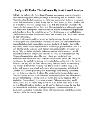 Analysis Of Under The Influence By Scott Russell Sanders
In Under the Influence by Scott Russell Sanders, an American novelist, the author
explains the struggles he had to go through while dealing with his alcoholic father.
Alcoholism has slowly transformed his father into a completely different person, and
even a different creature at times. Every time his father would get drunk, Sanders and
his familyfelt as if he was losing a piece of his dad. The family felt ashamed of the
disease that had consumed their father and this developed where telling other people
was impossible, making their father s alcoholism a secret that the family kept hidden
and closed away from the rest of the world. They felt the need to try and help their
troubled family member. Sanders even states how he thinks that... Show more content
on Helpwriting.net ...
Sanders confesses the problems he and his family had to go through throughout
the many years that alcoholism had consumed his father. Not only did the alcohol
change his father, but it changed the way their family lived. Sanders family, like
any family, should be tied together with an infinite rope, yet alcoholism came as a
saw into the family, tearing it apart. Sanders tries explaining this problem when
asking, Why our father, so playful and competent and kind when sober, would
choose to ruin himself and punish his family, we could not fathom (Sanders 91).
Although Sanders father sober, like many others, was playful and kind ,
alcoholism transformed him into a different and disastrous person. His family felt
punished, as the alcohol was coming between the father and the rest of the family.
However, not only was his father slipping away from the family, he was turning
into creature different than everyone else. This is clear in Sanders essay as he
wakes with a grunt , snarls back and growls when communicating with his wife
(Sanders 87). Sanders specifically uses these savage words to fully express the
way his father was like after drinking. The text infers that Sanders father was a
different creature because of the inhumane noises coming from him. These noises,
along with the feeling of falling apart, are factors proving the negative effect of
alcoholism. Sanders family is not alone with this. Whenever my father would
smoke, it was as if the smoke being blown out of his mouth was a piece of him
leaving. This affected my family as we felt as if we didn t recognize the man that
had stepped back inside from smoking his cigarette. Sanders realizes that as
alcoholism consumes a person, that person will transform into an indistinguishable
character, while also tearing apart a
 