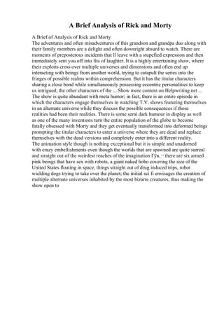 A Brief Analysis of Rick and Morty
A Brief of Analysis of Rick and Morty
The adventures and often misadventures of this grandson and grandpa duo along with
their family members are a delight and often downright absurd to watch. There are
moments of preposterous incidents that ll leave with a stupefied expression and then
immediately sent you off into fits of laughter. It is a highly entertaining show, where
their exploits cross over multiple universes and dimensions and often end up
interacting with beings from another world, trying to catapult the series into the
fringes of possible realms within comprehension. But it has the titular characters
sharing a close bond while simultaneously possessing eccentric personalities to keep
us intrigued; the other characters of the ... Show more content on Helpwriting.net ...
The show is quite abundant with meta humor; in fact, there is an entire episode in
which the characters engage themselves in watching T.V. shows featuring themselves
in an alternate universe while they discuss the possible consequences if those
realities had been their realities. There is some semi dark humour in display as well
as one of the many inventions turn the entire population of the globe to become
fatally obsessed with Morty and they get eventually transformed into deformed beings
prompting the titular characters to enter a universe where they are dead and replace
themselves with the dead versions and completely enter into a different reality.
The animation style though is nothing exceptional but it is simple and unadorned
with crazy embellishments even though the worlds that are spawned are quite surreal
and straight out of the weirdest reaches of the imagination Гўв‚¬ there are six armed
pink beings that have sex with robots, a giant naked hobo covering the size of the
United States floating in space, things straight out of drug induced trips, robot
wielding dogs trying to take over the planet; the initial sci fi envisages the creation of
multiple alternate universes inhabited by the most bizarre creatures, thus making the
show open to
 