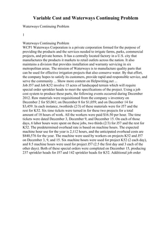 Variable Cost and Waterways Continuing Problem
Waterways Continuing Problem
1
Waterways Continuing Problem
WCP1 Waterways Corporation is a private corporation formed for the purpose of
providing the products and the services needed to irrigate farms, parks, commercial
projects, and private homes. It has a centrally located factory in a U.S. city that
manufactures the products it markets to retail outlets across the nation. It also
maintains a division that provides installation and warranty servicing in six
metropolitan areas. The mission of Waterways is to manufacture quality parts that
can be used for effective irrigation projects that also conserve water. By that effort,
the company hopes to satisfy its customers, provide rapid and responsible service, and
serve the community ... Show more content on Helpwriting.net ...
Job J57 and Job K52 involve 15 acres of landscaped terrain which will require
special order sprinkler heads to meet the specifications of the project. Using a job
cost system to produce these parts, the following events occurred during December
2012. Raw materials were requisitioned from the company s inventory on
December 2 for $5,061; on December 8 for $1,059; and on December 14 for
$3,459. In each instance, twothirds (2/3) of these materials were for J57 and the
rest for K52. Six time tickets were turned in for these two projects for a total
amount of 18 hours of work. All the workers were paid $16.50 per hour. The time
tickets were dated December 3, December 9, and December 15. On each of those
days, 6 labor hours were spent on these jobs, two thirds (2/3) for J57 and the rest for
K52. The predetermined overhead rate is based on machine hours. The expected
machine hour use for the year is 2,112 hours, and the anticipated overhead costs are
$840,576 for the year. The machine were used by workers on projects K52 and J57
on December 3, 9, and 15. Six machine hours were used for project K52 (2 each day),
and 8.5 machine hours were used for project J57 (2.5 the first day and 3 each of the
other days). Both of these special orders were completed on December 15, producing
237 sprinkler heads for J57 and 142 sprinkler heads for K52. Additional job order
 