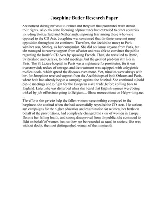 Josephine Butler Research Paper
She noticed during her visit to France and Belgium that prostitutes were denied
their rights. Also, the state licensing of prostitutes had extended to other countries
including Switzerland and Netherlands, imposing fear among those who were
opposed to the CD Acts. Josephine was convinced that the there were not many
opposition throughout the continent. Therefore, she decided to move to Paris,
with her son, Stanley, as her companion. She did not know anyone from Paris, but
she managed to receive support from a Pastor and was able to convince the public
regarding the horrific CD Acts by speaking French. Then, she travelled to Rome,
Switzerland and Geneva, to hold meetings, but the greatest problem still lies in
Paris. The St Lazare hospital in Paris was a nightmare for prostitutes, for it was
overcrowded; reeked of sewage, and the treatment was equipped with unhygienic
medical tools, which spread the diseases even more. Yet, miracles were always with
her, for Josephine received support from the Archbishops of both Orleans and Paris,
where both had already begun a campaign against the hospital. She continued to hold
public meetings and to fight for the European slave trade, before coming back to
England. Later, she was disturbed when she heard that English women were being
tricked by job offers into going to Belgium,... Show more content on Helpwriting.net
...
The efforts she gave to help the fallen women were nothing compared to the
happiness she attained when she had successfully repealed the CD Acts. Her actions
and campaigns for the higher education and examination for women, her battle on
behalf of the prostitutions, had completely changed the view of women in Europe.
Despite her failing health, and strong disapproval from the public, she continued to
fight on behalf of women, just so they can be regarded as equal in society. She was
without doubt, the most distinguished woman of the nineteenth
 