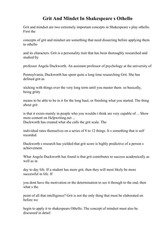 Grit And Mindet In Shakespeare s Othello
Grit and mindset are two extremely important concepts in Shakespeare s play othello.
First the
concepts of grit and mindset are something that need dissecting before applying them
to othello
and its characters. Grit is a personality trait that has been thoroughly researched and
studied by
professor Angela Duckworth. An assistant professor of psychology at the university of
Pennsylvania, Duckworth has spent quite a long time researching Grit. She has
defined grit as
sticking with things over the very long term until you master them. so basically,
being gritty
means to be able to be in it for the long haul, or finishing what you started. The thing
about grit
is that it exists mainly in people who you wouldn t think are very capable of ... Show
more content on Helpwriting.net ...
Duckworth has created what she calls the grit scale. The
individual rates themselves on a series of 8 to 12 things. It s something that is self
recorded.
Duckworth s research has yielded that grit score is highly predictive of a person s
achievement.
What Angela Duckworth has found is that grit contributes to success academically as
well as in
day to day life. If a student has more grit, then they will most likely be more
successful in life. If
you dont have the motivation or the determination to see it through to the end, then
what s the
point of all that intelligence? Grit is not the only thing that must be elaborated on
before we
begin to apply it to shakespears Othello. The concept of mindset must also be
discussed in detail
 