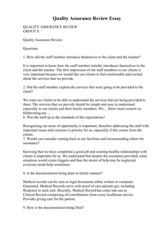 Quality Assurance Review Essay
QUALITY ASSURANCE REVIEW
GROUP A
Quality Assurance Review
Questions
1. How did the staff member introduce themselves to the client and the teacher?
It is important to know how the staff member initially introduces themselves to the
client and the teacher. The first impression of our staff members to our clients is
very important because we would like our clients to feel comfortable and excited
about the services that we provide.
2. Did the staff member explain the services that were going to be provided to the
client?
We want our clients to be able to understand the services that are being provided to
them. The services that we provide should be simple and easy to understand
especially to our clients and their family members. We ... Show more content on
Helpwriting.net ...
6. Was the staff up to the standards of the expectations?
Recognizing our areas of opportunity is important; therefore addressing the staff with
important issues and concerns is priority for us, especially if this comes from the
clients.
7. Would you consider coming back to our facilities and recommending others for
assistance?
Knowing that we have completed a good job and creating healthy relationships with
clients is important for us. We understand that despite the assistance provided; some
situations would create triggers and thus the desire of help may be neglected,
everyone needs help sometimes.
8. Is the documentation being done in timely manner?
Medical records can be seen as legal documents either written or computer
Generated. Medical Records serve with proof of care patients get, including
Response to such care. Recently, Medical Record has come into use as
Clinical Record comprising all contributions from every healthcare service
Provider giving care for the patient.
9. How is the documentation being filed?
 