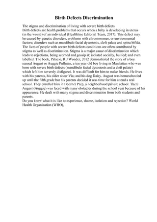 Birth Defects Discrimination
The stigma and discrimination of living with severe birth defects
Birth defects are health problems that occurs when a baby is developing in uterus
(in the womb) of an individual (Healthline Editorial Team, 2017). This defect may
be caused by genetic disorders, problems with chromosomes, or environmental
factors; disorders such as mandibulo facial dysostosis, cleft palate and spina bifida.
The lives of people with severe birth defects conditions are often contributed by
stigma as well as discrimination. Stigma is a major cause of discrimination which
leads to rejections, being scorned and gossip at; isolated socially, bullied; and even
labelled. The book, Palacio, R.J Wonder, 2012 demonstrated the story of a boy
named August or Auggie Pullman, a ten year old boy living in Manhattan who was
born with severe birth defects (mandibulo facial dysostosis and a cleft palate)
which left him severely disfigured. It was difficult for him to make friends. He lives
with his parents, his older sister Via; and his dog Daisy. August was homeschooled
up until the fifth grade but his parents decided it was time for him attend a real
school. They enrolled him in Beecher Prep, a neighborhood private school. There
August (Auggie) was faced with many obstacles during the school year because of his
appearance. He dealt with many stigma and discrimination from both students and
parents.
Do you know what it is like to experience, shame, isolation and rejection? World
Health Organization (WHO),
 