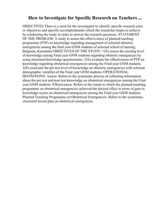 How to Investigate for Specific Research on Teachers ...
OBJECTIVES There is a need for the investigator to identify specific research aims
or objectives and specific accomplishments which the researcher hopes to achieve
by conducting the study in order to answer the research questions. STATEMENT
OF THE PROBLEM: A study to assess the effectiveness of planned teaching
programme (PTP) on knowledge regarding management of selected obstetric
emergencies among the final year GNM students of selected school of nursing,
Belgaum, Karnataka OBJECTIVES OF THE STUDY: 1)To assess the existing level
of knowledge among Final year GNM students regarding obstetric emergencies by
using structured knowledge questionnaire. 2)To evaluate the effectiveness of PTP on
knowledge regarding obstetrical emergencies among the Final year GNM students.
3)To associate the pre test level of knowledge on obstetric emergencies with selected
demographic variables of the Final year GNM students. OPERATIONAL
DEFINITIONS: Assess: Refers to the systematic process of collecting information
about the pre test and post test knowledge on obstetrical emergencies among the Final
year GNM students. Effectiveness: Refers to the extent to which the planned teaching
programme on obstetrical emergencies achieved the desired effect in terms of gain in
knowledge scores on obstetrical emergencies among the Final year GNM students.
Planned Teaching Programme on Obstetrical Emergencies: Refers to the systematic,
structured lesson plan on obstetrical emergencies
 