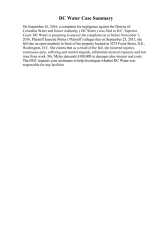 DC Water Case Summary
On September 16, 2016, a complaint for negligence against the District of
Columbia Water and Sewer Authority ( DC Water ) was filed in D.C. Superior
Court. DC Water is preparing to answer the complaint on or before November 1,
2016. Plaintiff Jeanette Myles ( Plaintiff ) alleges that on September 23, 2013, she
fell into an open manhole in front of the property located at 4274 Foote Street, N.E.,
Washington, D.C. She claims that as a result of the fall, she incurred injuries,
continuous pain, suffering and mental anguish, substantial medical expenses and lost
time from work. Ms. Myles demands $100,000 in damages plus interest and costs.
The OGC requests your assistance to help investigate whether DC Water was
responsible for any facilities
 