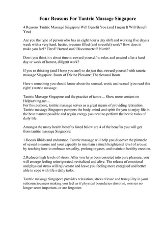 Four Reasons For Tantric Massage Singapore
4 Reasons Tantric Massage Singapore Will Benefit You (and I mean It Will Benefit
You)
Are you the type of person who has an eight hour a day shift and working five days a
week with a very hard, hectic, pressure filled (and stressful) work? How does it
make you feel? Tired? Burned out? Disconnected? Numb?
Don t you think it s about time to reward yourself to relax and unwind after a hard
day or week of honest, diligent work?
If you re thinking (and I hope you are!) to do just that, reward yourself with tantric
massage Singapore. Roots of Divine Pleasure; The Sensual Roots
Here s something you should know about the sensual, erotic and sexual (you read this
right!) tantric massage.
Tantric Massage Singapore and the practice of tantra ... Show more content on
Helpwriting.net ...
For this purpose, tantric massage serves as a great means of providing relaxation.
Tantric massage Singapore pampers the body, mind, and spirit for you to enjoy life in
the best manner possible and regain energy you need to perform the hectic tasks of
daily life.
Amongst the many health benefits listed below are 4 of the benefits you will get
from tantric massage Singapore:
1.Boosts libido and endurance. Tantric massage will help you discover the pinnacle
of sexual pleasure and your capacity to maintain a much heightened level of arousal
by teaching how to embrace sexuality, prolong orgasm, and maintain healthy erection.
2.Reduces high levels of stress. After you have been cosseted into pure pleasure, you
will emerge feeling reinvigorated, revitalized and alive. The release of emotional
and physical stress will rejuvenate and leave you feeling more energised and better
able to cope with life s daily tasks.
Tantric massage Singapore provides relaxation, stress release and tranquility in your
subconsciousness making you feel as if physical boundaries dissolve, worries no
longer seem important, or are forgotten
 