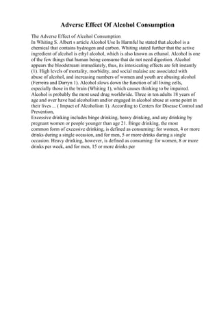 Adverse Effect Of Alcohol Consumption
The Adverse Effect of Alcohol Consumption
In Whiting S. Albert s article Alcohol Use Is Harmful he stated that alcohol is a
chemical that contains hydrogen and carbon. Whiting stated further that the active
ingredient of alcohol is ethyl alcohol, which is also known as ethanol. Alcohol is one
of the few things that human being consume that do not need digestion. Alcohol
appears the bloodstream immediately, thus, its intoxicating effects are felt instantly
(1). High levels of mortality, morbidity, and social malaise are associated with
abuse of alcohol, and increasing numbers of women and youth are abusing alcohol
(Ferreira and Darryn 1). Alcohol slows down the function of all living cells,
especially those in the brain (Whiting 1), which causes thinking to be impaired.
Alcohol is probably the most used drug worldwide. Three in ten adults 18 years of
age and over have had alcoholism and/or engaged in alcohol abuse at some point in
their lives ... ( Impact of Alcoholism 1). According to Centers for Disease Control and
Prevention,
Excessive drinking includes binge drinking, heavy drinking, and any drinking by
pregnant women or people younger than age 21. Binge drinking, the most
common form of excessive drinking, is defined as consuming: for women, 4 or more
drinks during a single occasion, and for men, 5 or more drinks during a single
occasion. Heavy drinking, however, is defined as consuming: for women, 8 or more
drinks per week, and for men, 15 or more drinks per
 