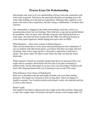 Process Essay On Wakeboarding
Most people who want to try out wakeboarding will have had some experience with
water sport in general. They know the speed and adrenaline of speeding across the
water while holding on to the back of a speed boat. Although, there might be a rare
person who doesn t have experience, but after seeing a wakeboarder, it awakens their
curiosity.
The wakeboarder is strapped to the board with bindings much like a skiier on a
mountain places their feet into bindings. They hold onto a rope and are pulled behind
the speedboat. They do spins, turns and flips using the wake behind the boat as a
water ramp. The sport has been around since the 1980s, but officially became an
event when sports organizers started staging televised events on ESPN.
What Beginners ... Show more content on Helpwriting.net ...
There are also board tips to worry about when purchasing your first wakeboard. If
you are familiar with other board sports, you ll know that there are single and twin
tip boards. Ones with a single tip have a front that is tapered but a back that is
square. This doesn t allow for flips or turns where the rider can skim the water
backwards.
While beginner s boards are normally cheaper than those for advanced riders, you
might want to consider a short board with twin tips if you plan on learning to
perform tricks. On the other hand, if you don t have any knowledge of boards at all,
stick with a beginner board while you re learning to stay on top of the water.
What Influences Your Choice of Wakeboard?
Once you ve decided on the tips and length of board, you re not done making
decisions. The length isn t focused on short or long alone. There are degrees of
length to consider. You ll need to decide on the board s rocker, the materials and fins
as well as other factors.
Board Length
The length of the board is influenced by the weight of the rider and their riding style.
A rider who weighs under 150 pounds will need to choose a short length under 134
 