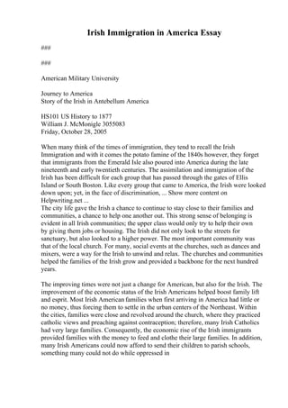 Irish Immigration in America Essay
###
###
American Military University
Journey to America
Story of the Irish in Antebellum America
HS101 US History to 1877
William J. McMonigle 3055083
Friday, October 28, 2005
When many think of the times of immigration, they tend to recall the Irish
Immigration and with it comes the potato famine of the 1840s however, they forget
that immigrants from the Emerald Isle also poured into America during the late
nineteenth and early twentieth centuries. The assimilation and immigration of the
Irish has been difficult for each group that has passed through the gates of Ellis
Island or South Boston. Like every group that came to America, the Irish were looked
down upon; yet, in the face of discrimination, ... Show more content on
Helpwriting.net ...
The city life gave the Irish a chance to continue to stay close to their families and
communities, a chance to help one another out. This strong sense of belonging is
evident in all Irish communities; the upper class would only try to help their own
by giving them jobs or housing. The Irish did not only look to the streets for
sanctuary, but also looked to a higher power. The most important community was
that of the local church. For many, social events at the churches, such as dances and
mixers, were a way for the Irish to unwind and relax. The churches and communities
helped the families of the Irish grow and provided a backbone for the next hundred
years.
The improving times were not just a change for American, but also for the Irish. The
improvement of the economic status of the Irish Americans helped boost family lift
and esprit. Most Irish American families when first arriving in America had little or
no money, thus forcing them to settle in the urban centers of the Northeast. Within
the cities, families were close and revolved around the church, where they practiced
catholic views and preaching against contraception; therefore, many Irish Catholics
had very large families. Consequently, the economic rise of the Irish immigrants
provided families with the money to feed and clothe their large families. In addition,
many Irish Americans could now afford to send their children to parish schools,
something many could not do while oppressed in
 