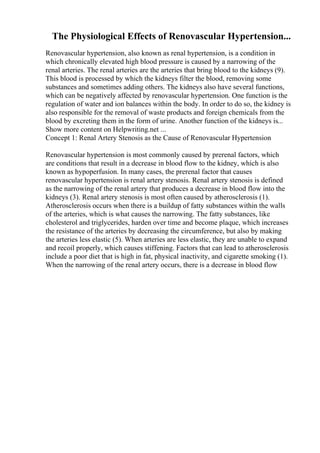The Physiological Effects of Renovascular Hypertension...
Renovascular hypertension, also known as renal hypertension, is a condition in
which chronically elevated high blood pressure is caused by a narrowing of the
renal arteries. The renal arteries are the arteries that bring blood to the kidneys (9).
This blood is processed by which the kidneys filter the blood, removing some
substances and sometimes adding others. The kidneys also have several functions,
which can be negatively affected by renovascular hypertension. One function is the
regulation of water and ion balances within the body. In order to do so, the kidney is
also responsible for the removal of waste products and foreign chemicals from the
blood by excreting them in the form of urine. Another function of the kidneys is...
Show more content on Helpwriting.net ...
Concept 1: Renal Artery Stenosis as the Cause of Renovascular Hypertension
Renovascular hypertension is most commonly caused by prerenal factors, which
are conditions that result in a decrease in blood flow to the kidney, which is also
known as hypoperfusion. In many cases, the prerenal factor that causes
renovascular hypertension is renal artery stenosis. Renal artery stenosis is defined
as the narrowing of the renal artery that produces a decrease in blood flow into the
kidneys (3). Renal artery stenosis is most often caused by atherosclerosis (1).
Atherosclerosis occurs when there is a buildup of fatty substances within the walls
of the arteries, which is what causes the narrowing. The fatty substances, like
cholesterol and triglycerides, harden over time and become plaque, which increases
the resistance of the arteries by decreasing the circumference, but also by making
the arteries less elastic (5). When arteries are less elastic, they are unable to expand
and recoil properly, which causes stiffening. Factors that can lead to atherosclerosis
include a poor diet that is high in fat, physical inactivity, and cigarette smoking (1).
When the narrowing of the renal artery occurs, there is a decrease in blood flow
 