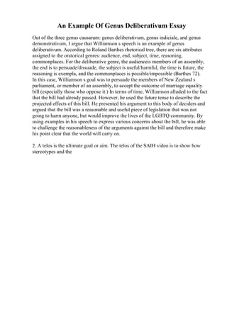 An Example Of Genus Deliberativum Essay
Out of the three genus causarum: genus deliberativum, genus indiciale, and genus
demonstrativum, I argue that Williamson s speech is an example of genus
deliberativum. According to Roland Barthes rhetorical tree, there are six attributes
assigned to the oratorical genres: audience, end, subject, time, reasoning,
commonplaces. For the deliberative genre, the audienceis members of an assembly,
the end is to persuade/dissuade, the subject is useful/harmful, the time is future, the
reasoning is exempla, and the commonplaces is possible/impossible (Barthes 72).
In this case, Williamson s goal was to persuade the members of New Zealand s
parliament, or member of an assembly, to accept the outcome of marriage equality
bill (especially those who oppose it.) In terms of time, Williamson alluded to the fact
that the bill had already passed. However, he used the future tense to describe the
projected effects of this bill. He presented his argument to this body of deciders and
argued that the bill was a reasonable and useful piece of legislation that was not
going to harm anyone, but would improve the lives of the LGBTQ community. By
using examples in his speech to express various concerns about the bill, he was able
to challenge the reasonableness of the arguments against the bill and therefore make
his point clear that the world will carry on.
2. A telos is the ultimate goal or aim. The telos of the SAIH video is to show how
stereotypes and the
 