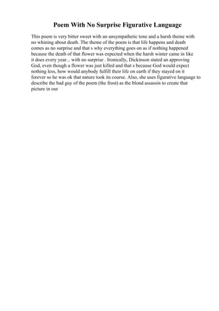 Poem With No Surprise Figurative Language
This poem is very bitter sweet with an unsympathetic tone and a harsh theme with
no whining about death. The theme of the poem is that life happens and death
comes as no surprise and that s why everything goes on as if nothing happened
because the death of that flower was expected when the harsh winter came in like
it does every year... with no surprise . Ironically, Dickinson stated an approving
God, even though a flower was just killed and that s because God would expect
nothing less, how would anybody fulfill their life on earth if they stayed on it
forever so he was ok that nature took its course. Also, she uses figurative language to
describe the bad guy of the poem (the frost) as the blond assassin to create that
picture in our
 