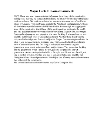 Magna Carta Historical Documents
DSPA There was many documents that influenced the writing of the constitution.
Some people may say we stole parts from them, but I believe we borrowed them and
made them better. We made them better because they were now part of the United
States of America. From the Magna Carta to the Articles of Confederation, writings
all around the world influenced the US constitution. Even though we copyrighted
some of the constitution it is still one of the most ingenious writings in the world.
The first document to influence the constitution was the Magna Carta. The Magna
Carta declared everyone was subject to law, even the king. It also said that no one
could be put through cruel or unusual punishment. Another thing it said was the
everyone had the right to a fair trial and justice. Magna Carta means great charter in
latin. It also included the right to speedy trial. The Magna Carta influenced many
parts of the constitution. The first thing it influenced was that the king and
government were bound to the same laws as the citizens. This means that the king
and the government weren t above the law, just like the president and US
government. Another thing that is similar is the right to a fair and speedy trial just
like in the bill of rights. The last area that is similar is that no one could be put
through cruel and unusual punishment. That is just one of many historical documents
that influenced the constitution.
The second historical document was the Mayflower Compact. The
 