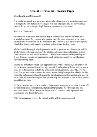 Scrotal Ultrasound Research Paper
What Is A Scrotal Ultrasound?
A scrotal ultrasound, also known as a testicular ultrasound or a testicular sonogram,
is a diagnostic test that produces images of a man s testicles and the surrounding
tissues. To get these images, high frequency sound waves are used.
Who Is A Candidate?
Patients who experience pain or swelling in their testicles may be referred for a
scrotal ultrasound. Any patient who has discovered a mass in or near his scrotum
could also be a candidate for the procedure. The test could also be used to diagnose
blood flow issues, which could be related to injuries or fertility issues.
Medical conditions typically diagnosed with the help of scrotal ultrasounds include
epididymitis, testicular cancer, cysts, abscesses, benign tumors, testicular torsion,
retractile testicles and infertility issues. ... Show more content on Helpwriting.net ...
It also does not require any preparation, such as fasting, sedatives, anesthesia or
topical numbing agents.
During the procedure, which lasts approximately 30 to 45 minutes, a patient lies on
his back on an exam table with his legs spread. A technician will then apply a warm,
clear gel to his scrotum to help the ultrasound transducer move smoothly over his
skin. The gel also helps conduct the sound waves through the patient s body. At this
point, the technician will gently press the transducer against the scrotum and move it
back and forth at various angles. The patient may feel pressure as this is done, but he
should feel no pain.
As the technician moves the transducer, it produces sonogram waves that bounce off
the structures inside the scrotum, including the testicles, blood vessels and any
abnormal tissues. These waves are then sent to a computer, which processes the
information into detailed images.
After the procedure is over, the patient will be able to resume normal
 