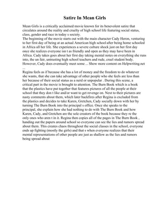 Satire In Mean Girls
Mean Girls is a critically acclaimed movie known for its benevolent satire that
circulates around the reality and cruelty of high school life featuring social status,
class, gender and race in today s society.
The beginning of the movie starts out with the main character Cady Heron, venturing
to her first day of being at an actual American high school after being home schooled
in Africa all her life. She experiences a severe culture shock just on her first day
once she realizes everyone isn t as friendly and open as they may have been in
Africa. Cady takes goes about her first day taking mental notes on everything she runs
into, the un fair, untrusting high school teachers and rude, cruel student body.
However, Cady does eventually meet some ... Show more content on Helpwriting.net
...
Regina feels as if because she has a lot of money and the freedom to do whatever
she wants, that she can take advantage of other people who she feels are less than
her because of their social status as a nerd or unpopular . During this scene, a
critical part in the movie is brought to attention. The Burn Book which is a book
that the plastics have put together that features pictures of all the people at their
school that they don t like and/or want to get revenge on. Next to their pictures are
nasty comments about them, which later backfires after Regina is excluded from
the plastics and decides to take Karen, Gretchen, Cady socially down with her by
turning The Burn Book into the principal s office. Once she speaks to the
principal, she explain how she had nothing to do with The Burn Book and how
Karen, Cady, and Gretchen are the sole creators of the book because they re the
only ones who aren t in it. Regina then copies all of the pages in The Burn Book ,
handing out the papers around school so everyone can see the lies and rumors spread
about them. This creates chaos throughout the social classes in the school, everyone
ends up fighting (mostly the girls) and that s when everyone realizes that their
mental representations of other people are just as shallow as the lies and rumors
being spread about
 