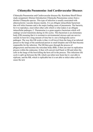Chlamydia Pneumoniae And Cardiovascular Diseases
Chlamydia Pneumoniae and Cardiovascular diseases By: Karishma Shroff Direct
study assignment Abstract Introduction Chlamydia Pneumoniae comes from a
distinct Chlamydia species. This type of infection is usually associated with
atherosclerotic vascular disease mainly. It is an obligate intracellular bacterium
that will infect humans and is the major leading cause of pneumonia. The bacteria,
for it to reproduce, must infect other cells which is what makes it an obligate
intracellular pathogen. C. Pneumoniae is a gram negative bacterium which will
undergo several transitions during its life cycles. This bacterium is an elementary
body (EB) meaning that it is resistant to environmental stresses and can survive
outside its host for a long amount of time but it s not a biologically active
pathogen. The way this EB works is that, it will travel from the lung of an infected
person to the lungs of the uninfected person in small droplets and will then become
responsible for the infection. The EB then goes through the process of
phagocytosis and becomes the reticulate body (RB); it then can start its replication
process within the endosome. It then will convert itself back to EB and infect the
cells in the lungs of the host killing the host cell in the process. This infections life
cycle is split up between the EB, which can infect new hosts but it s not able to
replicate, and the RB, which is replicable but it is not able to infect other cells to
cause the new
 