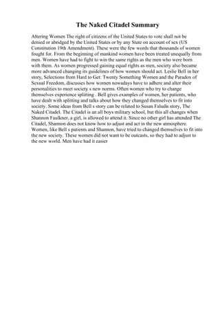 The Naked Citadel Summary
Altering Women The right of citizens of the United States to vote shall not be
denied or abridged by the United States or by any State on account of sex (US
Constitution 19th Amendment). These were the few words that thousands of women
fought for. From the beginning of mankind women have been treated unequally from
men. Women have had to fight to win the same rights as the men who were born
with them. As women progressed gaining equal rights as men, society also became
more advanced changing its guidelines of how women should act. Leslie Bell in her
story, Selections from Hard to Get: Twenty Something Women and the Paradox of
Sexual Freedom, discusses how women nowadays have to adhere and alter their
personalities to meet society s new norms. Often women who try to change
themselves experience splitting . Bell gives examples of women, her patients, who
have dealt with splitting and talks about how they changed themselves to fit into
society. Some ideas from Bell s story can be related to Susan Faludis story, The
Naked Citadel. The Citadel is an all boys military school, but this all changes when
Shannon Faulkner, a girl, is allowed to attend it. Since no other girl has attended The
Citadel, Shannon does not know how to adjust and act in the new atmosphere.
Women, like Bell s patients and Shannon, have tried to changed themselves to fit into
the new society. These women did not want to be outcasts, so they had to adjust to
the new world. Men have had it easier
 