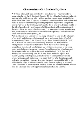 Characteristics Of A Modern Day Hero
A doctor, a father, and, most importantly, a hero. Someone I would consider a
modern day hero is Derek Shephard, from the TV show GreyВґs Anatomy . A hero is
someone who is able to help others without any interest that would benefit him/her
behind his actions Derek is a perfect example of a modern day hero. He is selfless and
works as a doctor with the main goal of helping others. Right before a surgery he
says to everyone in the OR: Today is a beautiful day to save lives. Derek is worthy of
the title of a modern day hero because of all his good and selfless actions towards
the others. What is a modern day hero exactly? In order to understand a modern day
hero, think about the characteristics of a classical and epic hero. A classical heroes...
Show more content on Helpwriting.net ...
As I said before, he is a person you can bump into easily in your life. He takes care
of his family and takes care of other people too in his job as a doctor. Chief of
neurosurgery at Seattle Grace Hospital/ Grey + Sloan Memorial Hospital, Derek
has to be brave and smart to look after every patient he has. Braveness and
intelligence are characteristics he has that match the ones classical and epic
heroes have. Even though his challenges are not fighting monsters, he has some
pretty hard challenges like saving a woman from a big aneurism in her brain, and
the only powers he has are his skills with a scalpel in hand. Derek does not fit
perfectly the Hero s Journey idea, but he does match it in some aspects. For
example, during his last episode, Derek faces one of his major trials when he
saves over three people on the side of an empty highway after these three people
suffered a car accident. However, right after that, crisis comes and he is hit by the
ambulance he called to take the people he saved, from the highway to a hospital.
Derek faces death as a consequence, however he does not come back to life, because
he is not a classical hero with superhuman characteristics, but a simple
 