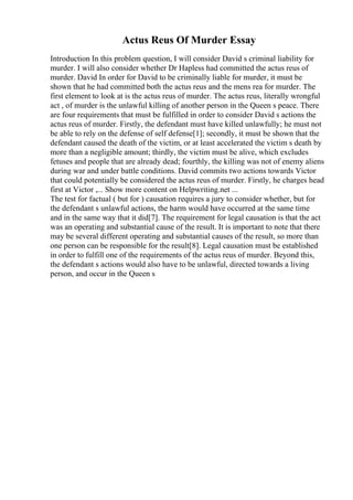 Actus Reus Of Murder Essay
Introduction In this problem question, I will consider David s criminal liability for
murder. I will also consider whether Dr Hapless had committed the actus reus of
murder. David In order for David to be criminally liable for murder, it must be
shown that he had committed both the actus reus and the mens rea for murder. The
first element to look at is the actus reus of murder. The actus reus, literally wrongful
act , of murder is the unlawful killing of another person in the Queen s peace. There
are four requirements that must be fulfilled in order to consider David s actions the
actus reus of murder. Firstly, the defendant must have killed unlawfully; he must not
be able to rely on the defense of self defense[1]; secondly, it must be shown that the
defendant caused the death of the victim, or at least accelerated the victim s death by
more than a negligible amount; thirdly, the victim must be alive, which excludes
fetuses and people that are already dead; fourthly, the killing was not of enemy aliens
during war and under battle conditions. David commits two actions towards Victor
that could potentially be considered the actus reus of murder. Firstly, he charges head
first at Victor ,... Show more content on Helpwriting.net ...
The test for factual ( but for ) causation requires a jury to consider whether, but for
the defendant s unlawful actions, the harm would have occurred at the same time
and in the same way that it did[7]. The requirement for legal causation is that the act
was an operating and substantial cause of the result. It is important to note that there
may be several different operating and substantial causes of the result, so more than
one person can be responsible for the result[8]. Legal causation must be established
in order to fulfill one of the requirements of the actus reus of murder. Beyond this,
the defendant s actions would also have to be unlawful, directed towards a living
person, and occur in the Queen s
 