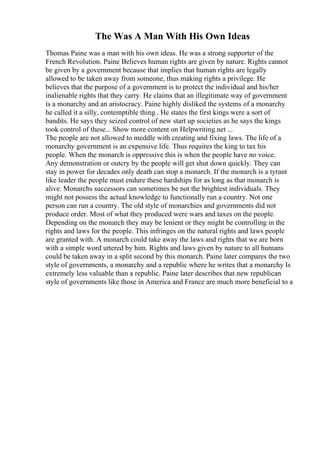 The Was A Man With His Own Ideas
Thomas Paine was a man with his own ideas. He was a strong supporter of the
French Revolution. Paine Believes human rights are given by nature. Rights cannot
be given by a government because that implies that human rights are legally
allowed to be taken away from someone, thus making rights a privilege. He
believes that the purpose of a government is to protect the individual and his/her
inalienable rights that they carry. He claims that an illegitimate way of government
is a monarchy and an aristocracy. Paine highly disliked the systems of a monarchy
he called it a silly, contemptible thing . He states the first kings were a sort of
bandits. He says they seized control of new start up societies as he says the kings
took control of these... Show more content on Helpwriting.net ...
The people are not allowed to meddle with creating and fixing laws. The life of a
monarchy government is an expensive life. Thus requires the king to tax his
people. When the monarch is oppressive this is when the people have no voice.
Any demonstration or outcry by the people will get shut down quickly. They can
stay in power for decades only death can stop a monarch. If the monarch is a tyrant
like leader the people must endure these hardships for as long as that monarch is
alive. Monarchs successors can sometimes be not the brightest individuals. They
might not possess the actual knowledge to functionally run a country. Not one
person can run a country. The old style of monarchies and governments did not
produce order. Most of what they produced were wars and taxes on the people.
Depending on the monarch they may be lenient or they might be controlling in the
rights and laws for the people. This infringes on the natural rights and laws people
are granted with. A monarch could take away the laws and rights that we are born
with a simple word uttered by him. Rights and laws given by nature to all humans
could be taken away in a split second by this monarch. Paine later compares the two
style of governments, a monarchy and a republic where he writes that a monarchy Is
extremely less valuable than a republic. Paine later describes that new republican
style of governments like those in America and France are much more beneficial to a
 