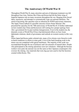 The Anniversary Of World War II
Throughout World War II, many atrocities and acts of inhumane treatment was felt
throughout East Asia. Nations like China and Korea had felt the bitter sting of
Imperial Japanese rule on many occasions throughout the war. Ranging from forced
labor, massacres, and attempts to systematically wipe out national identities. The
article (Upcoming Abe speeches seen as rehearsal for WWII anniversary statement,
The Japan Times) talked of a possible outcome of how Prime Minister Abe
presented his speeches for the 70th anniversary of World War II. It further elaborated
on how modern day China and Koreawere still waiting for a proper apology from
Abe s government for its past wartime transgressions. Even in the modern era, the
dramatic events of World War II have had detrimental effects on East Asian
diplomatic relations, ideals of governance and outlook on western society to this very
day.
When Japan had Korea under colonial rule, many of its citizens were forced to work
in harsh conditions in efforts to mine gold. A lot of this back breaking work in the
mines was not completed with typical machinery. The majority of the work was
accomplished through the use of pickaxes and vast amounts of manual labor. People
who participated in the mining operations were not volunteers. Although the Korean
workers were paid, the amount was not the same as their Japanese counterparts who
oversaw the mining. Any materials that were dug up were used to fuel the factories
created within Korea. This
 
