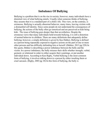 Imbalance Of Bullying
Bullying is a problem that is on the rise in society; however, many individuals have a
distorted view of what bullying entails. Usually when someone thinks of bullying,
they assume that it is a standard part of a child s life. This view, on the contrary, is
erroneous. Bullying is actually abnormal behavior, many times, leaving victims with
a dismantled self identity. Since some people do not understand the consequences of
bullying, the actions of the bully often go unnoticed and are perceived as kids being
kids . The issue of bullying goes deeper than that nevertheless. Despite the
erroneous views that many individuals hold towards bullying, it is still a distortion
of normal behavior in children. There are many definitions that adequately define
bullying; however, a simple definition is given by Kas Dekker, Bullying is defined
as a person being repeatedly exposed to negative actions on the part of one or more
other persons and has difficulty defending him or herself. (Dekker, 2013 pg 228) In
this quote, Dekker is describing a power imbalance between the bully and the
victim. In a power imbalance, the bully misuses their skills whether strength, verbal,
gestural, or relational in order to either acquire their yearnings, or put another
individual down. According to Ken Rigby, Verbal bullying is the most common
form of bullying, it involves talking down to a person by either insulting them or
cruel sarcasm. (Rigby, 2003 pg 10) In this form of bullying, the bully is
 