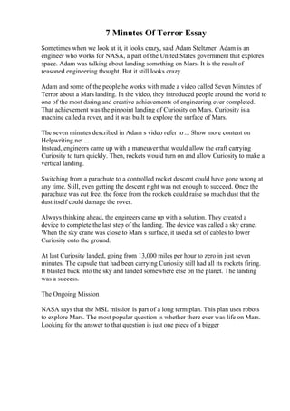 7 Minutes Of Terror Essay
Sometimes when we look at it, it looks crazy, said Adam Steltzner. Adam is an
engineer who works for NASA, a part of the United States government that explores
space. Adam was talking about landing something on Mars. It is the result of
reasoned engineering thought. But it still looks crazy.
Adam and some of the people he works with made a video called Seven Minutes of
Terror about a Mars landing. In the video, they introduced people around the world to
one of the most daring and creative achievements of engineering ever completed.
That achievement was the pinpoint landing of Curiosity on Mars. Curiosity is a
machine called a rover, and it was built to explore the surface of Mars.
The seven minutes described in Adam s video refer to ... Show more content on
Helpwriting.net ...
Instead, engineers came up with a maneuver that would allow the craft carrying
Curiosity to turn quickly. Then, rockets would turn on and allow Curiosity to make a
vertical landing.
Switching from a parachute to a controlled rocket descent could have gone wrong at
any time. Still, even getting the descent right was not enough to succeed. Once the
parachute was cut free, the force from the rockets could raise so much dust that the
dust itself could damage the rover.
Always thinking ahead, the engineers came up with a solution. They created a
device to complete the last step of the landing. The device was called a sky crane.
When the sky crane was close to Mars s surface, it used a set of cables to lower
Curiosity onto the ground.
At last Curiosity landed, going from 13,000 miles per hour to zero in just seven
minutes. The capsule that had been carrying Curiosity still had all its rockets firing.
It blasted back into the sky and landed somewhere else on the planet. The landing
was a success.
The Ongoing Mission
NASA says that the MSL mission is part of a long term plan. This plan uses robots
to explore Mars. The most popular question is whether there ever was life on Mars.
Looking for the answer to that question is just one piece of a bigger
 