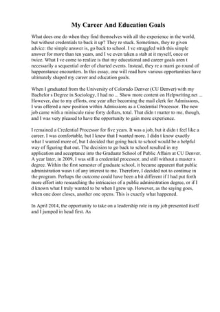 My Career And Education Goals
What does one do when they find themselves with all the experience in the world,
but without credentials to back it up? They re stuck. Sometimes, they re given
advice: the simple answer is, go back to school. I ve struggled with this simple
answer for more than ten years, and I ve even taken a stab at it myself, once or
twice. What I ve come to realize is that my educational and career goals aren t
necessarily a sequential order of charted events. Instead, they re a marri go round of
happenstance encounters. In this essay, one will read how various opportunities have
ultimately shaped my career and education goals.
When I graduated from the University of Colorado Denver (CU Denver) with my
Bachelor s Degree in Sociology, I had no ... Show more content on Helpwriting.net ...
However, due to my efforts, one year after becoming the mail clerk for Admissions,
I was offered a new position within Admissions as a Credential Processor. The new
job came with a miniscule raise forty dollars, total. That didn t matter to me, though,
and I was very pleased to have the opportunity to gain more experience.
I remained a Credential Processor for five years. It was a job, but it didn t feel like a
career. I was comfortable, but I knew that I wanted more. I didn t know exactly
what I wanted more of, but I decided that going back to school would be a helpful
way of figuring that out. The decision to go back to school resulted in my
application and acceptance into the Graduate School of Public Affairs at CU Denver.
A year later, in 2009, I was still a credential processor, and still without a master s
degree. Within the first semester of graduate school, it became apparent that public
administration wasn t of any interest to me. Therefore, I decided not to continue in
the program. Perhaps the outcome could have been a bit different if I had put forth
more effort into researching the intricacies of a public administration degree, or if I
d known what I truly wanted to be when I grew up. However, as the saying goes,
when one door closes, another one opens. This is exactly what happened.
In April 2014, the opportunity to take on a leadership role in my job presented itself
and I jumped in head first. As
 