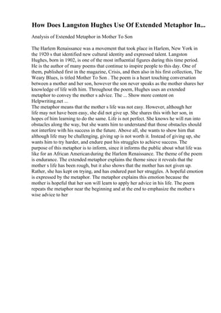 How Does Langston Hughes Use Of Extended Metaphor In...
Analysis of Extended Metaphor in Mother To Son
The Harlem Renaissance was a movement that took place in Harlem, New York in
the 1920 s that identified new cultural identity and expressed talent. Langston
Hughes, born in 1902, is one of the most influential figures during this time period.
He is the author of many poems that continue to inspire people to this day. One of
them, published first in the magazine, Crisis, and then also in his first collection, The
Weary Blues, is titled Mother To Son . The poem is a heart touching conversation
between a mother and her son, however the son never speaks as the mother shares her
knowledge of life with him. Throughout the poem, Hughes uses an extended
metaphor to convey the mother s advice. The ... Show more content on
Helpwriting.net ...
The metaphor means that the mother s life was not easy. However, although her
life may not have been easy, she did not give up. She shares this with her son, in
hopes of him learning to do the same. Life is not perfect. She knows he will run into
obstacles along the way, but she wants him to understand that those obstacles should
not interfere with his success in the future. Above all, she wants to show him that
although life may be challenging, giving up is not worth it. Instead of giving up, she
wants him to try harder, and endure past his struggles to achieve success. The
purpose of this metaphor is to inform, since it informs the public about what life was
like for an African Americanduring the Harlem Renaissance. The theme of the poem
is endurance. The extended metaphor explains the theme since it reveals that the
mother s life has been rough, but it also shows that the mother has not given up.
Rather, she has kept on trying, and has endured past her struggles. A hopeful emotion
is expressed by the metaphor. The metaphor explains this emotion because the
mother is hopeful that her son will learn to apply her advice in his life. The poem
repeats the metaphor near the beginning and at the end to emphasize the mother s
wise advice to her
 