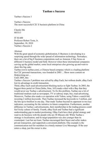 Taobao s Success
Taobao s Success 1
Taobao s Success
The most successful C2C E business platform in China
Chenlei Shi
865313
IT IS 600
Professor Robert Testa, Jr.
September, 18, 2010
Taobao s Success 2
Abstract
With the great speed of economic globalization, E Business is developing in a
surprising speed through the wide spread of information technology. Nowadays,
there are a lot of big E business corporations such as Amazon, E bay focus on
different E business model and field. However when these international companies
carving up the global market, some local enterprises also growing up and want to
share this big cake.
Taobao (www.taobao.com), a Chinese based company which is a leading platform
for C2C personal transactions, was founded in 2003 ... Show more content on
Helpwriting.net ...
Until 2005, this
Taobao s Success 5 problem was solved by eBay Each, but without doubt, eBay Each
lost its advantage in credit transaction.
Third, eBay Each used advertisement blocking tactics to fight Taobao. In 2003, the
biggest three portal in China (Sohu, Sina, 163) made a deal with e Bay that they
would never use Taobao s advertisement. To fix this problem, Taobao use a lot of
traditional medium such as newspaper, TV or subway stops, bus, road advertising.
Moreover, Taobao also made a co operation with Yahoo, using Yahoo s search bid,
investing 2 million keywords. Then Taobao increased the keywords to 3 million, and
the hits up to 6million in one day. That made Taobao beyond its opponent in two key
indicators, accounting for the initiative in future competition. Furthermore, another
difference in Taobao s advertisements, their membership in the trading process could
feel lively culture of family. Fourth, eBay Each and Taobao had a significant
understianding gap in market positioning. EBay Each have their global strategy and
want to do business with the people who are 30 40years old. While Taobao s
strategy is localization, and its target population was also younger than its
counterpart. Last but not least, Taobao encouraged their buyer and seller makes
private transaction, and supported a convenient platform. One example is the
communication tool for members in a timely manner Live Messenger. If the user
enters a shop, just the owner is also
 