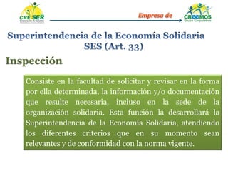 Inspección
Consiste en la facultad de solicitar y revisar en la forma
por ella determinada, la información y/o documentación
que resulte necesaria, incluso en la sede de la
organización solidaria. Esta función la desarrollará la
Superintendencia de la Economía Solidaria, atendiendo
los diferentes criterios que en su momento sean
relevantes y de conformidad con la norma vigente.
 