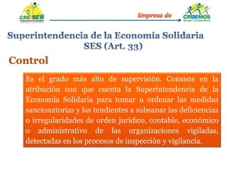 Control
Es el grado más alto de supervisión. Consiste en la
atribución con que cuenta la Superintendencia de la
Economía Solidaria para tomar u ordenar las medidas
sancionatorias y las tendientes a subsanar las deficiencias
o irregularidades de orden jurídico, contable, económico
o administrativo de las organizaciones vigiladas,
detectadas en los procesos de inspección y vigilancia.
 