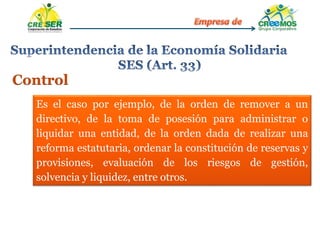 Control
Es el caso por ejemplo, de la orden de remover a un
directivo, de la toma de posesión para administrar o
liquidar una entidad, de la orden dada de realizar una
reforma estatutaria, ordenar la constitución de reservas y
provisiones, evaluación de los riesgos de gestión,
solvencia y liquidez, entre otros.
 