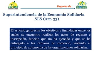 El artículo 35 precisa los objetivos y finalidades entre los
cuales se encuentra realizar los actos de registro e
inscripción, función que no ha ejercido y que se ha
entregado a las cámaras de comercio, violando el
principio de autonomía de las organizaciones solidarias.
 