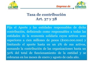 Fija el Aporte y las entidades responsables de dicha
contribución, definiendo como responsables a todas las
entidades de la economía solidaria cuyos activos sean
superiores a cien millones de pesos ($100.000.000) y
limitando el aporte hasta en un 2% de sus activos,
sumando la contribución de las organizaciones hasta un
50% del total de funcionamiento de la entidad y se
cobraran en los meses de enero y agosto de cada año.
 