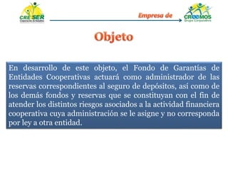 En desarrollo de este objeto, el Fondo de Garantías de
Entidades Cooperativas actuará como administrador de las
reservas correspondientes al seguro de depósitos, así como de
los demás fondos y reservas que se constituyan con el fin de
atender los distintos riesgos asociados a la actividad financiera
cooperativa cuya administración se le asigne y no corresponda
por ley a otra entidad.
 